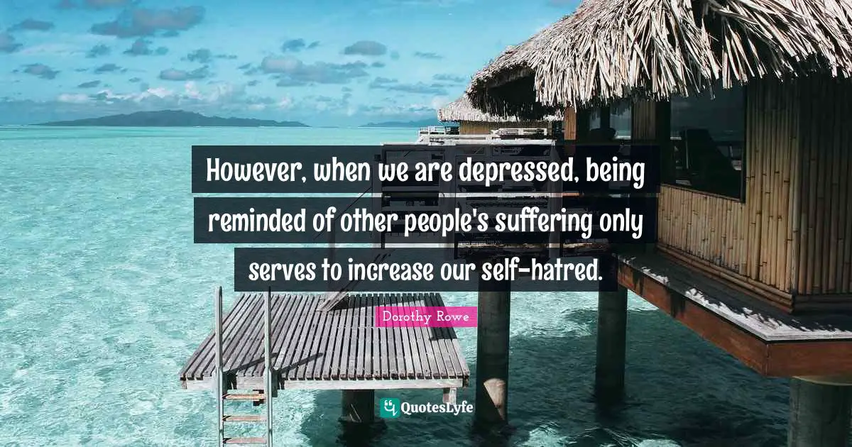 However, when we are depressed, being reminded of other people's suffering only serves to increase our self-hatred.