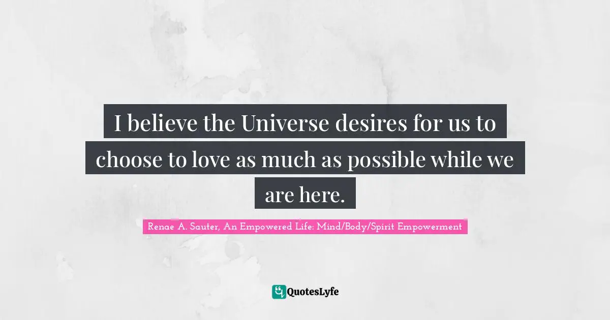 Renae A. Sauter, An Empowered Life: Mind/Body/Spirit Empowerment Quotes: "I believe the Universe desires for us to choose to love as much as possible while we are here."