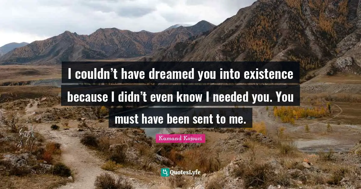 Kamand Kojouri Quotes: I couldn’t have dreamed you into existence because I didn’t even know I needed you. You must have been sent to me.
