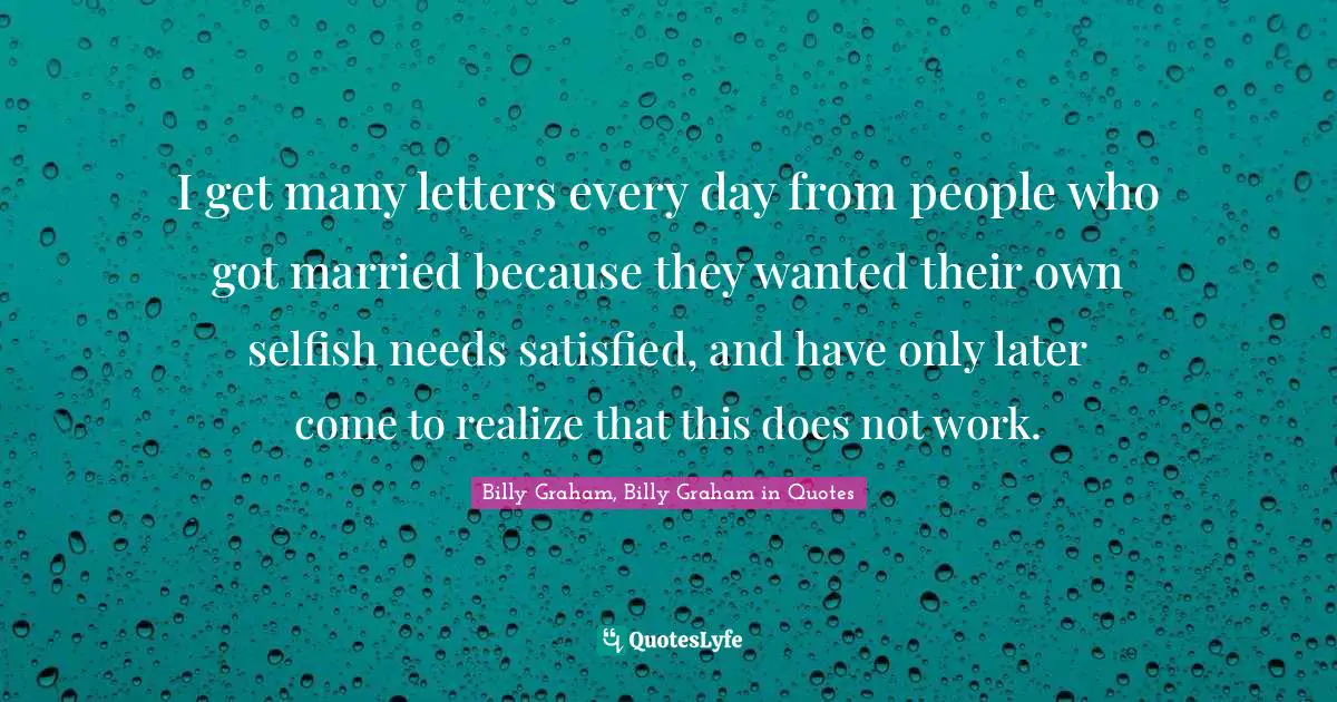 I get many letters every day from people who got married because they wanted their own selfish needs satisfied, and have only later come to realize that this does not work.