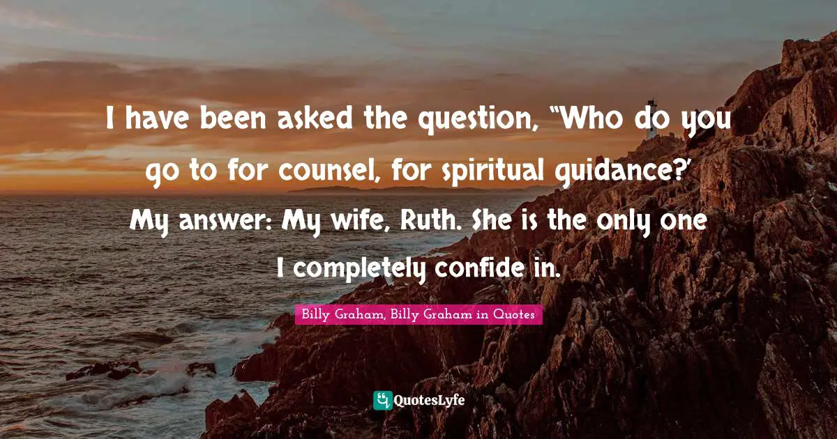 I have been asked the question, “Who do you go to for counsel, for spiritual guidance?’ My answer: My wife, Ruth. She is the only one I completely confide in.