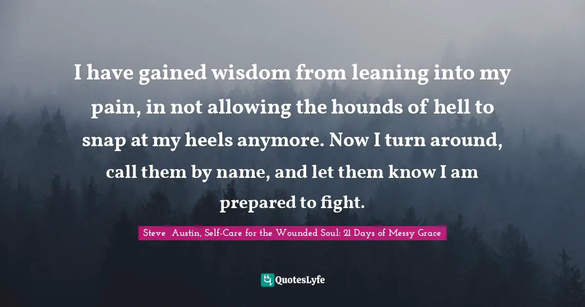 I have gained wisdom from leaning into my pain, in not allowing the hounds of hell to snap at my heels anymore. Now I turn around, call them by name, and let them know I am prepared to fight.