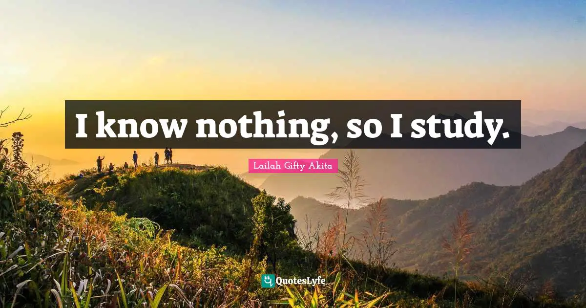 I know nothing, so I study.