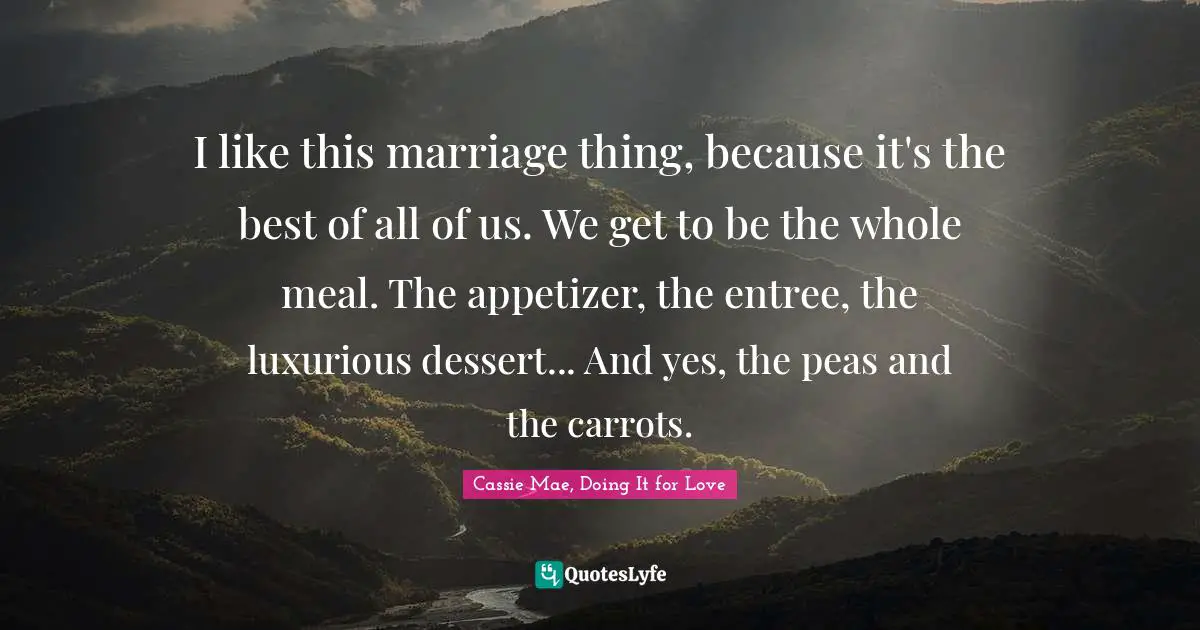 I like this marriage thing, because it's the best of all of us. We get to be the whole meal. The appetizer, the entree, the luxurious dessert... And yes, the peas and the carrots.