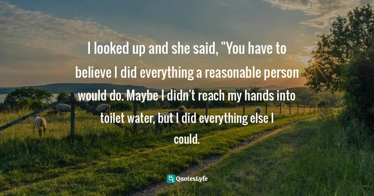 I looked up and she said, "You have to believe I did everything a reasonable person would do. Maybe I didn't reach my hands into toilet water, but I did everything else I could.
