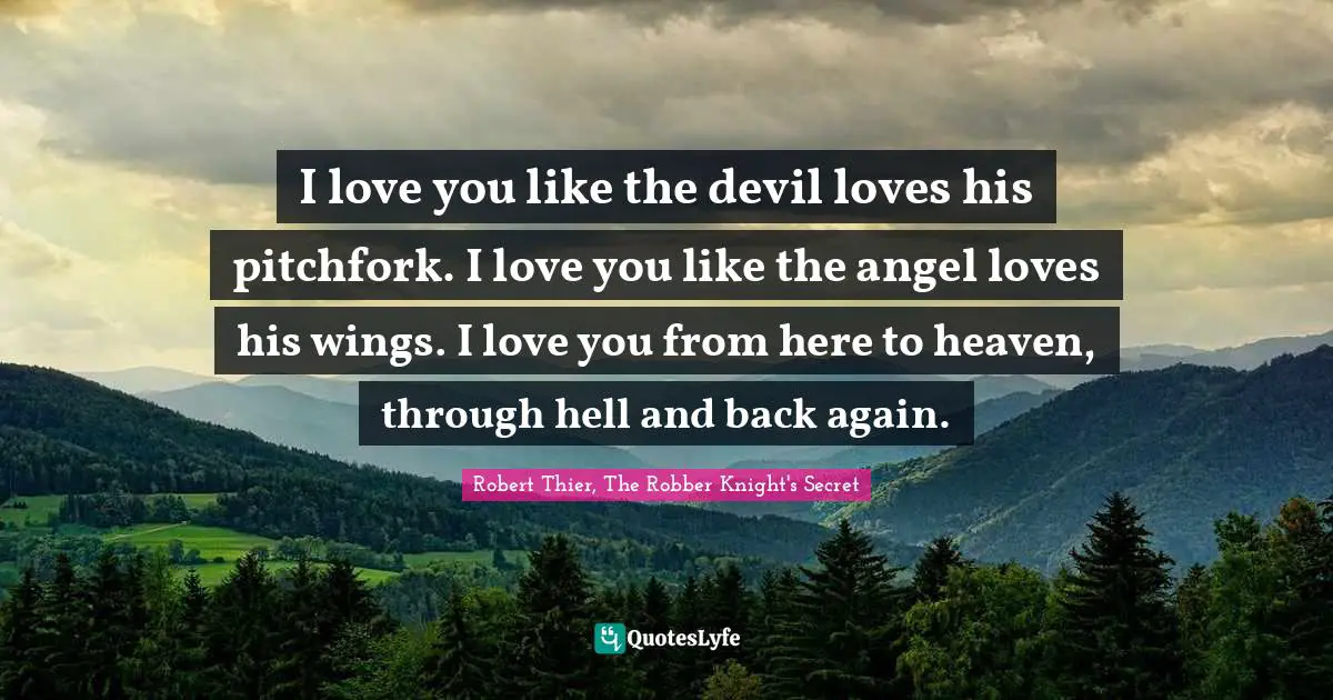 I love you like the devil loves his pitchfork. I love you like the angel loves his wings. I love you from here to heaven, through hell and back again.
