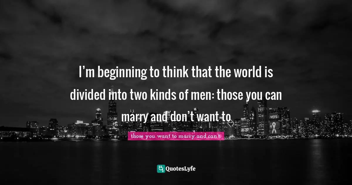 I’m beginning to think that the world is divided into two kinds of men: those you can marry and don’t want to