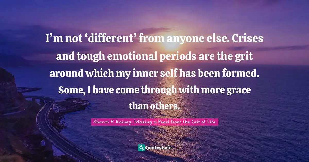 I’m not ‘different’ from anyone else. Crises and tough emotional periods are the grit around which my inner self has been formed. Some, I have come through with more grace than others.
