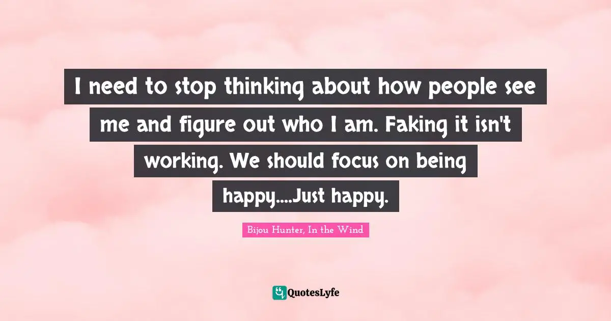 I need to stop thinking about how people see me and figure out who I am. Faking it isn't working. We should focus on being happy....Just happy.