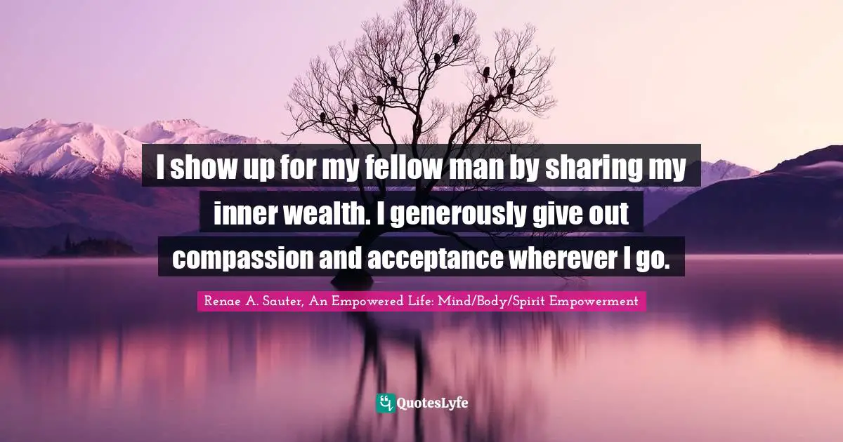 I show up for my fellow man by sharing my inner wealth. I generously give out compassion and acceptance wherever I go.