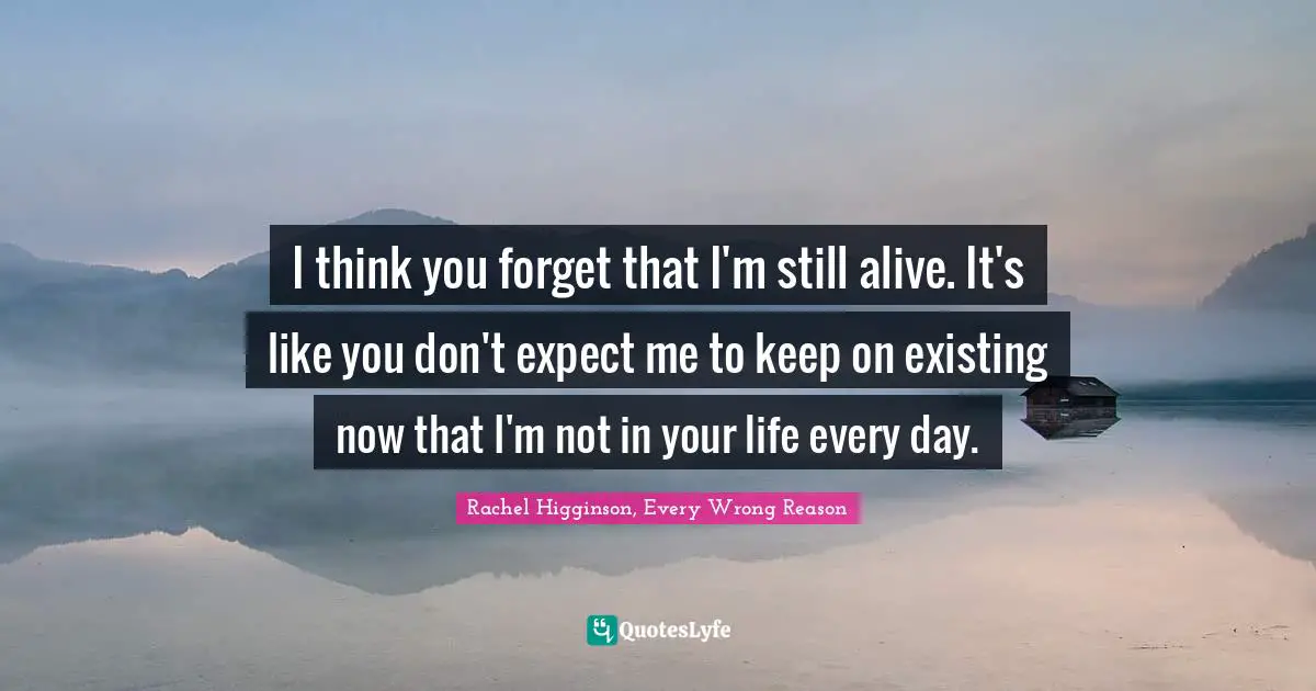 Rachel Higginson, Every Wrong Reason Quotes: I think you forget that I'm still alive. It's like you don't expect me to keep on existing now that I'm not in your life every day.
