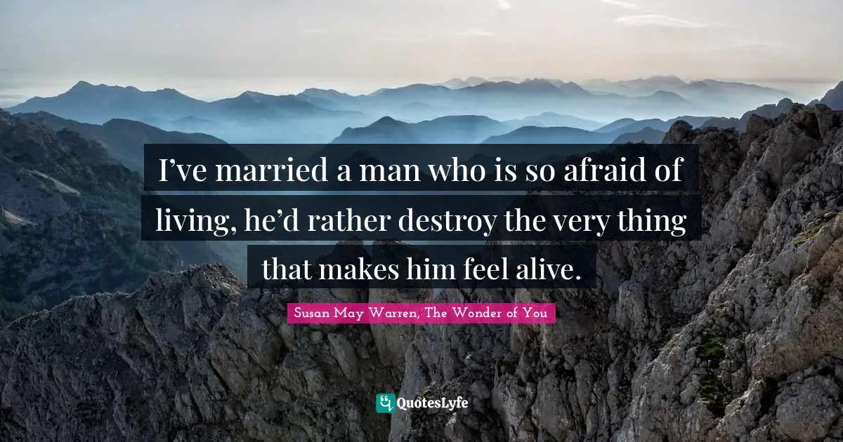 I’ve married a man who is so afraid of living, he’d rather destroy the very thing that makes him feel alive.