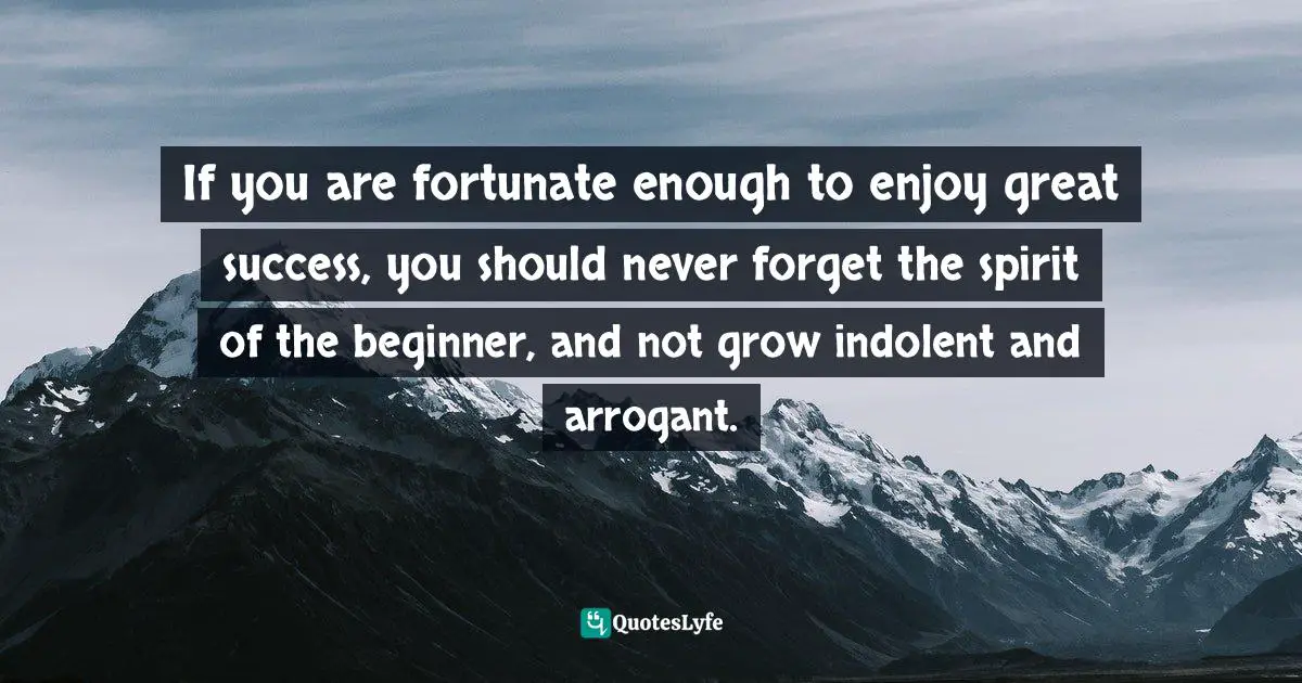 If you are fortunate enough to enjoy great success, you should never forget the spirit of the beginner, and not grow indolent and arrogant.
