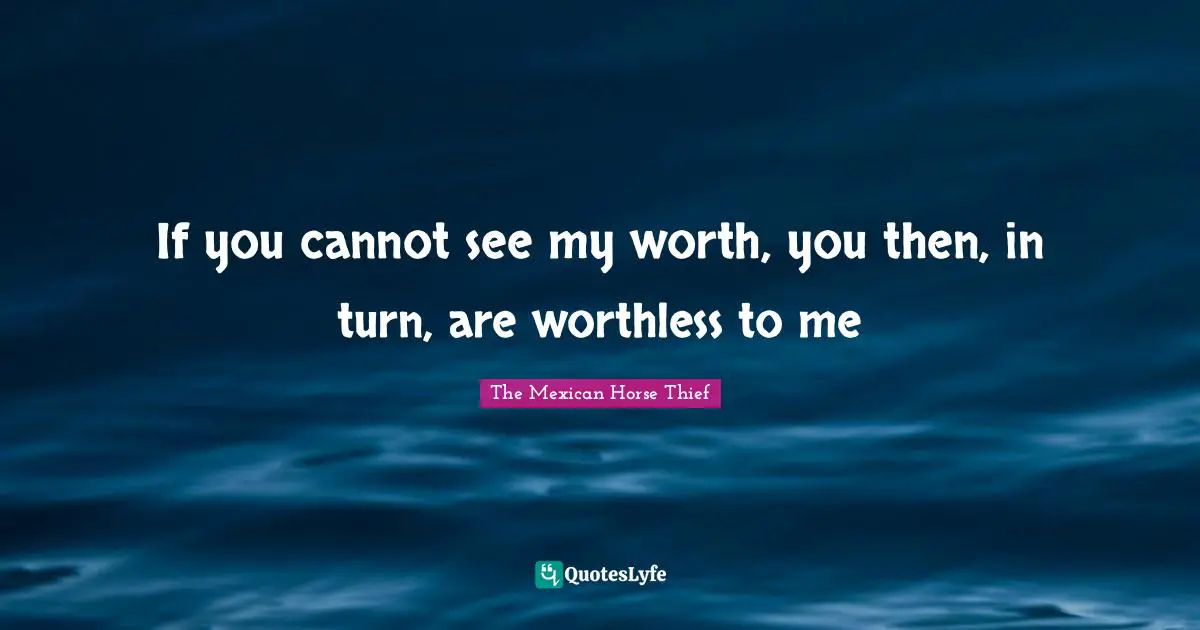 If you cannot see my worth, you then, in turn, are worthless to me