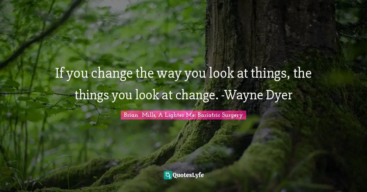 If you change the way you look at things, the things you look at change. -Wayne Dyer