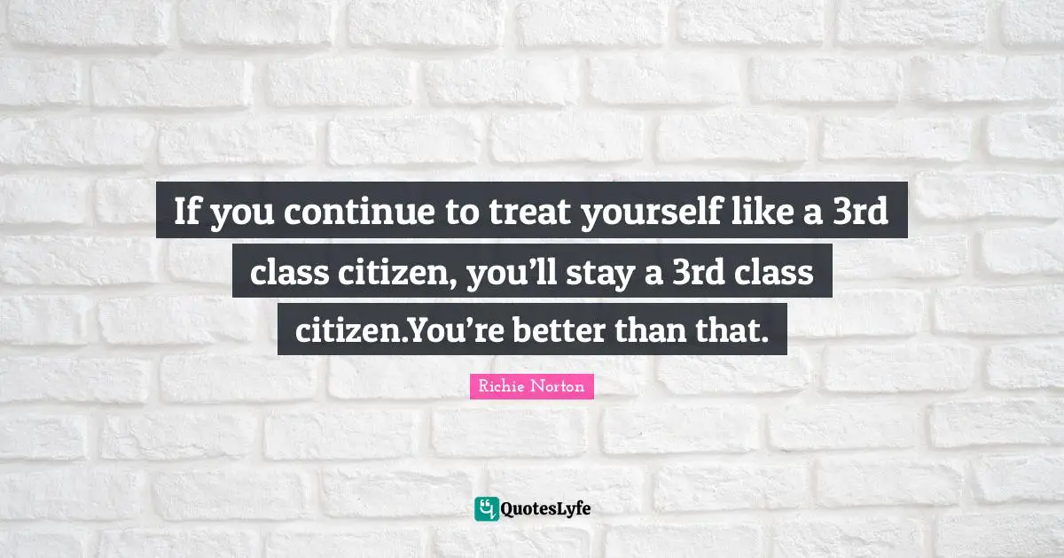 Richie Norton Quotes: "If you continue to treat yourself like a 3rd class citizen, you’ll stay a 3rd class citizen.You’re better than that."