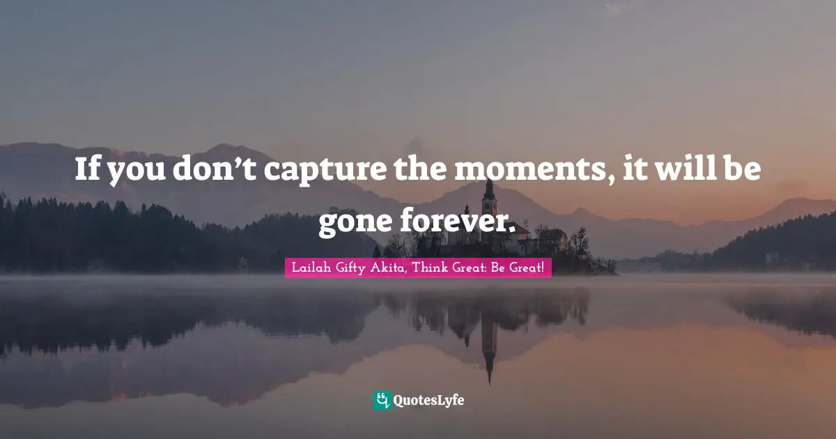 If you don’t capture the moments, it will be gone forever.