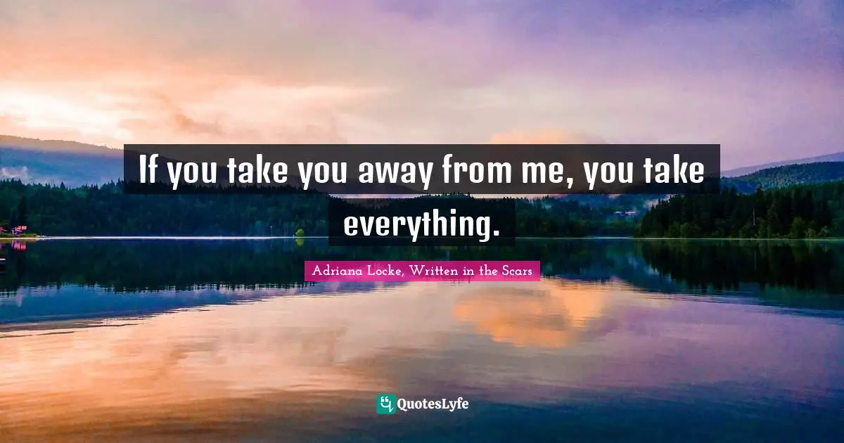 If you take you away from me, you take everything.