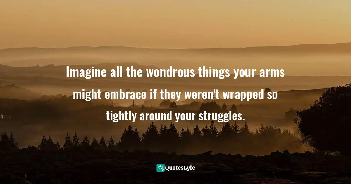 Imagine all the wondrous things your arms might embrace if they weren't wrapped so tightly around your struggles.