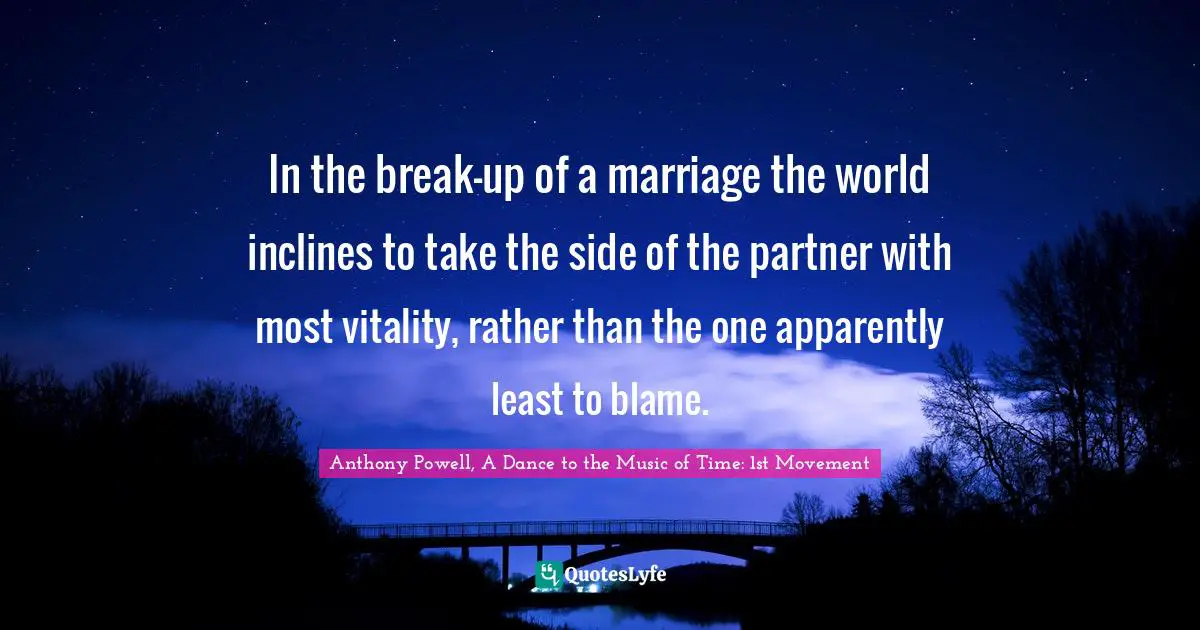 Anthony Powell, A Dance To The Music Of Time: 1st Movement Quotes: "In the break-up of a marriage the world inclines to take the side of the partner with most vitality, rather than the one apparently least to blame."