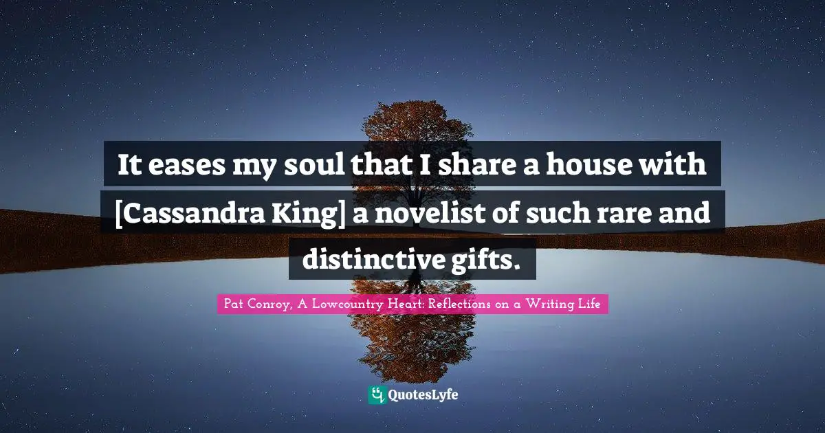 It eases my soul that I share a house with [Cassandra King] a novelist of such rare and distinctive gifts.