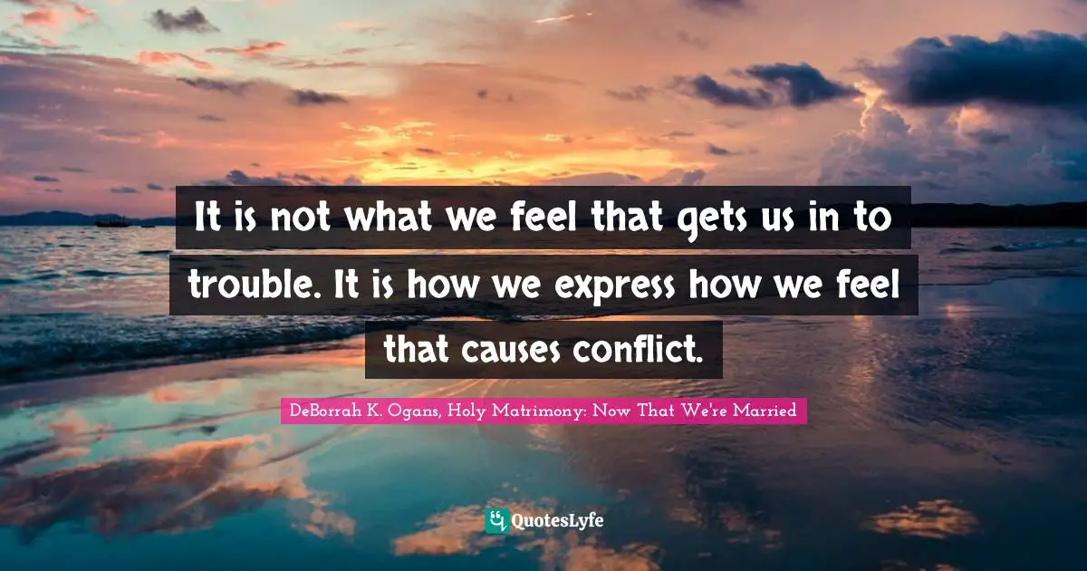 It is not what we feel that gets us in to trouble. It is how we express how we feel that causes conflict.