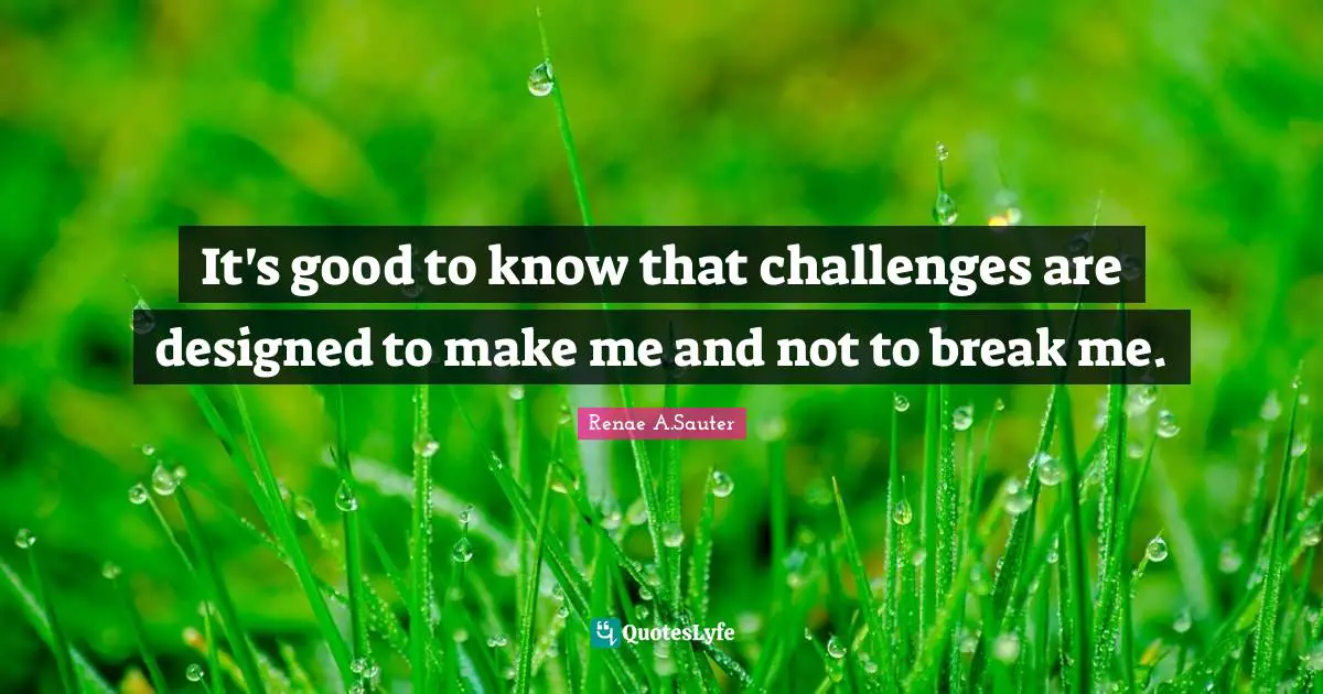 It's good to know that challenges are designed to make me and not to break me.