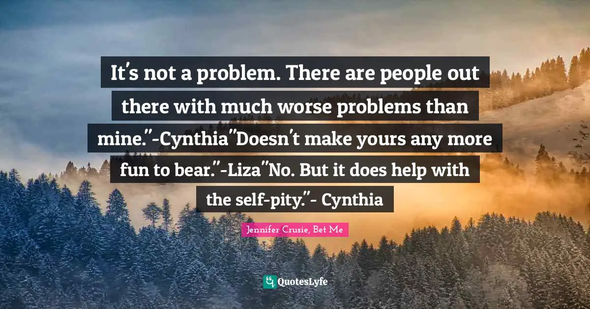 It's not a problem. There are people out there with much worse problems than mine."-Cynthia"Doesn't make yours any more fun to bear."-Liza"No. But it does help with the self-pity."- Cynthia
