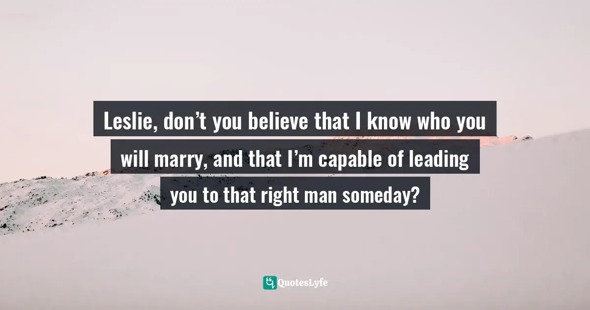 Leslie, don’t you believe that I know who you will marry, and that I’m capable of leading you to that right man someday?