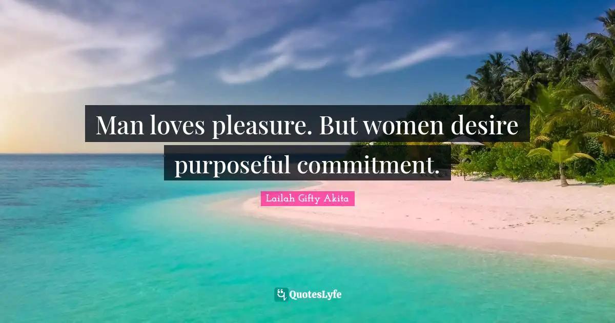 Man loves pleasure. But women desire purposeful commitment.
