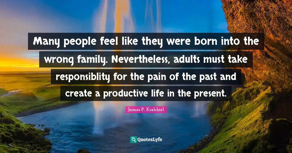 Many people feel like they were born into the wrong family. Nevertheless, adults must take responsiblity for the pain of the past and create a productive life in the present.