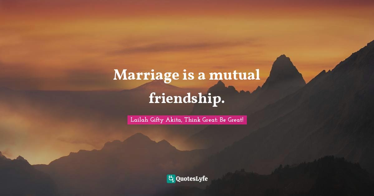 Marriage is a mutual friendship.