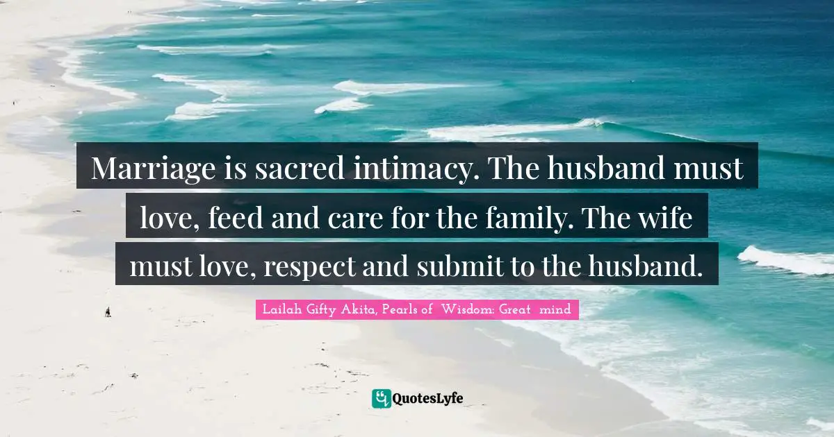 Marriage is sacred intimacy. The husband must love, feed and care for the family. The wife must love, respect and submit to the husband.