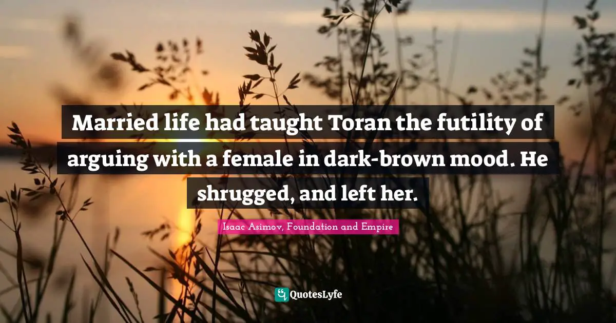 Isaac Asimov, Foundation And Empire Quotes: "Married life had taught Toran the futility of arguing with a female in dark-brown mood. He shrugged, and left her."