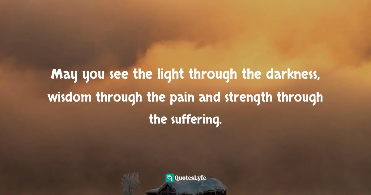 May you see the light through the darkness, wisdom through the pain and strength through the suffering.