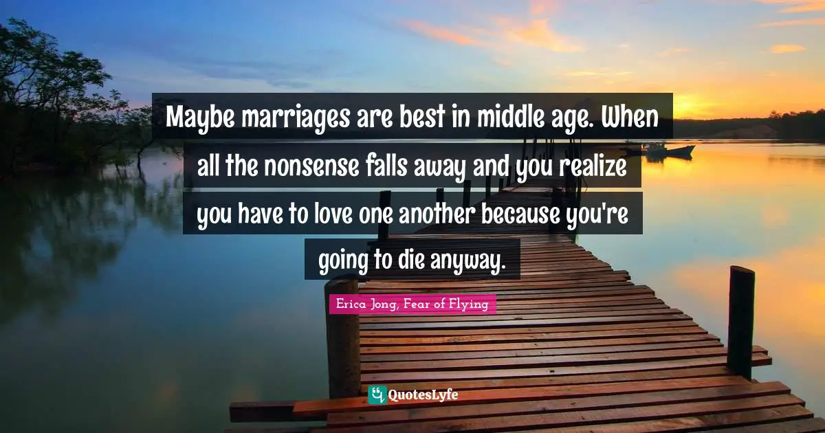 Maybe marriages are best in middle age. When all the nonsense falls away and you realize you have to love one another because you're going to die anyway.