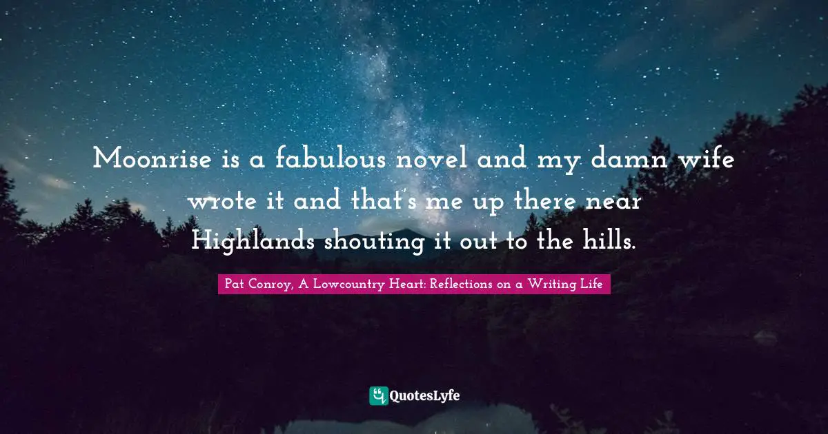 Pat Conroy, A Lowcountry Heart: Reflections On A Writing Life Quotes: "Moonrise is a fabulous novel and my damn wife wrote it and that’s me up there near Highlands shouting it out to the hills."
