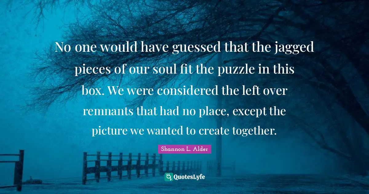 No one would have guessed that the jagged pieces of our soul fit the puzzle in this box. We were considered the left over remnants that had no place, except the picture we wanted to create together.