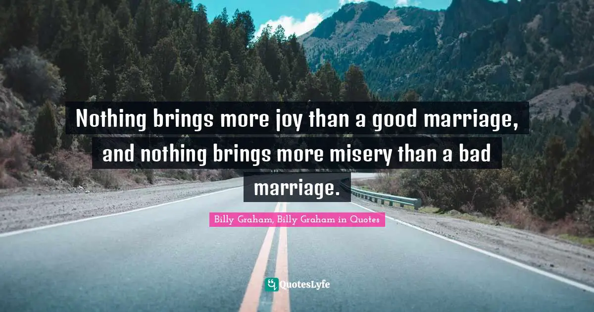 Nothing brings more joy than a good marriage, and nothing brings more misery than a bad marriage.
