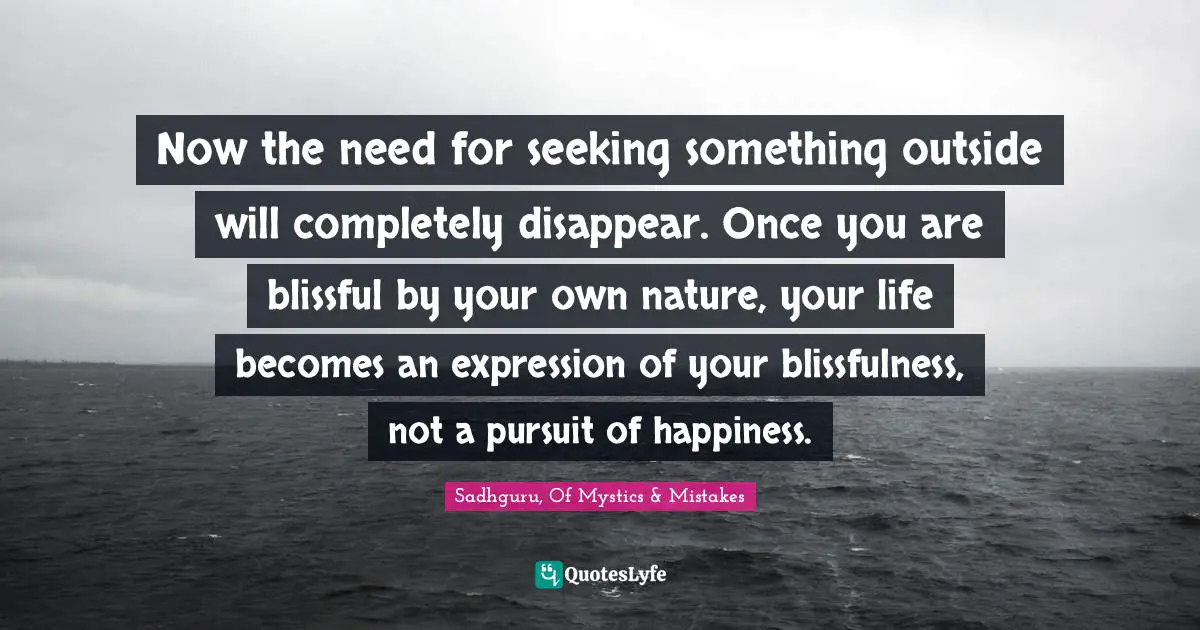 Now the need for seeking something outside will completely disappear. Once you are blissful by your own nature, your life becomes an expression of your blissfulness, not a pursuit of happiness.