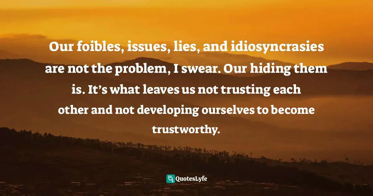 Our foibles, issues, lies, and idiosyncrasies are not the problem, I swear. Our hiding them is. It’s what leaves us not trusting each other and not developing ourselves to become trustworthy.