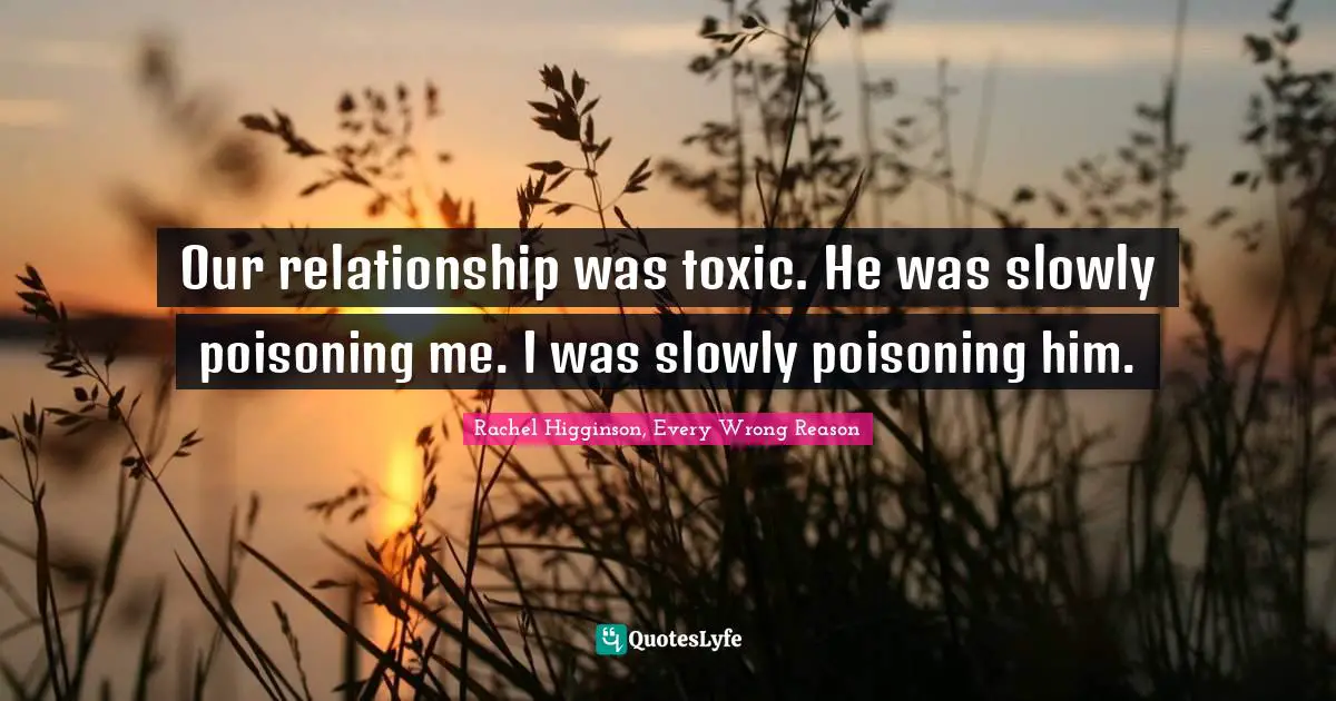 Our relationship was toxic. He was slowly poisoning me. I was slowly poisoning him.