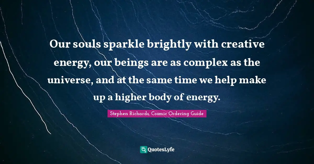 Stephen Richards, Cosmic Ordering Guide Quotes: Our souls sparkle brightly with creative energy, our beings are as complex as the universe, and at the same time we help make up a higher body of energy.
