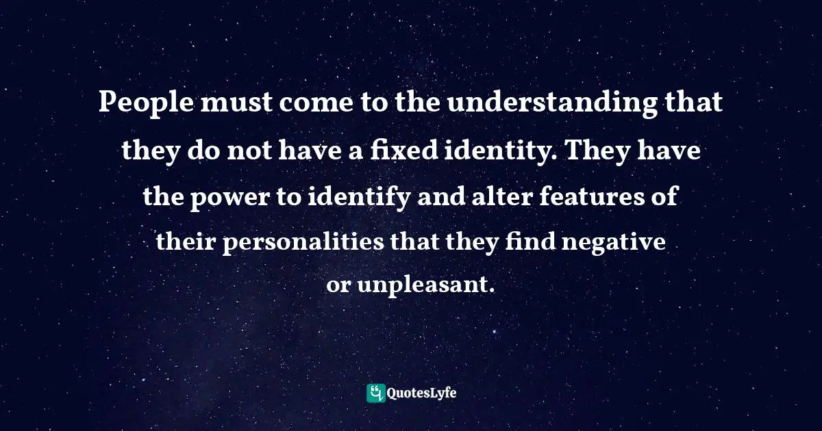 People must come to the understanding that they do not have a fixed identity. They have the power to identify and alter features of their personalities that they find negative or unpleasant.