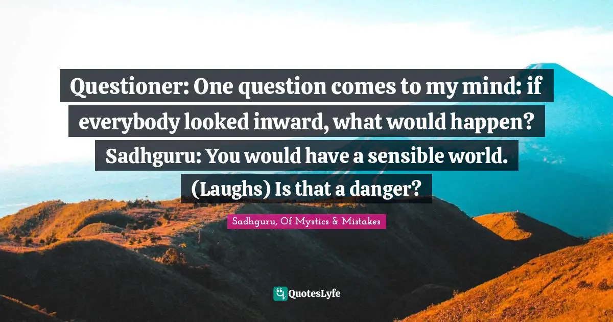 Questioner: One question comes to my mind: if everybody looked inward, what would happen? Sadhguru: You would have a sensible world. (Laughs) Is that a danger?