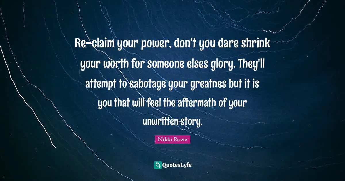 Re-claim your power, don't you dare shrink your worth for someone elses glory. They'll attempt to sabotage your greatnes but it is you that will feel the aftermath of your unwritten story.