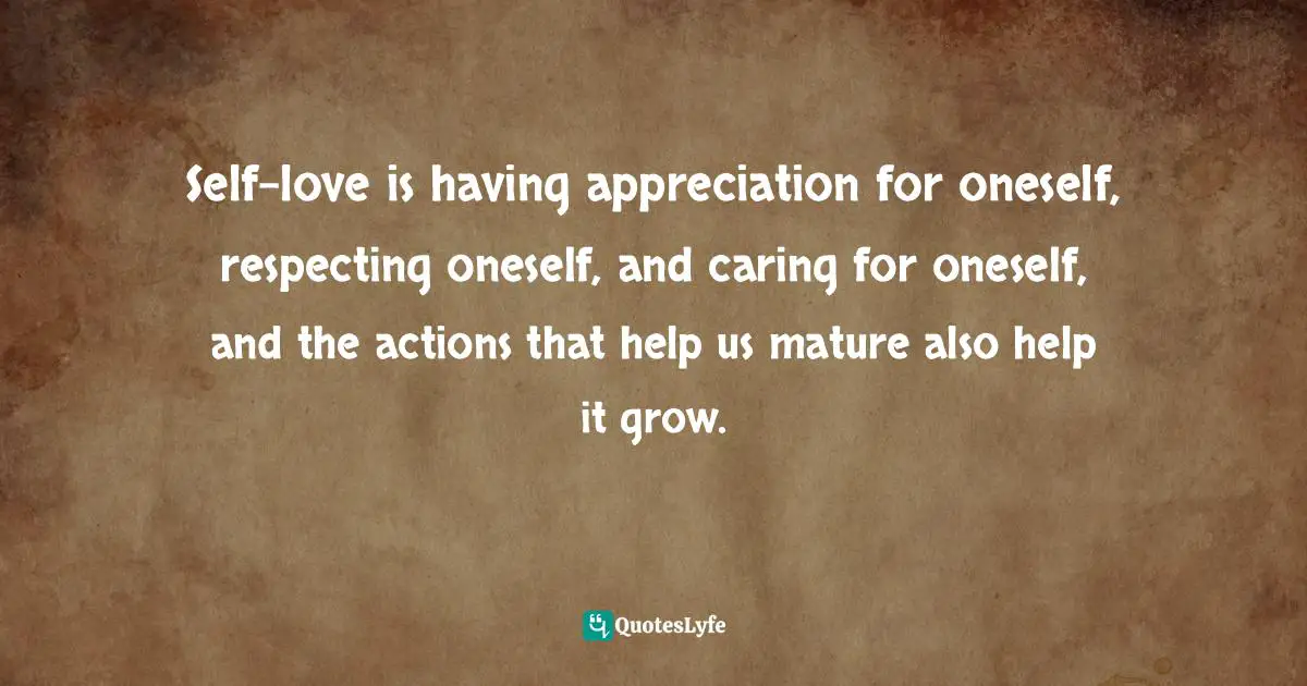 Self-love is having appreciation for oneself, respecting oneself, and caring for oneself, and the actions that help us mature also help it grow.