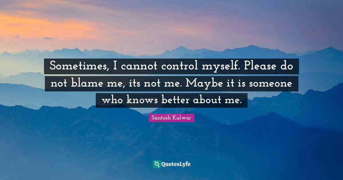 Sometimes, I cannot control myself. Please do not blame me, its not me. Maybe it is someone who knows better about me.