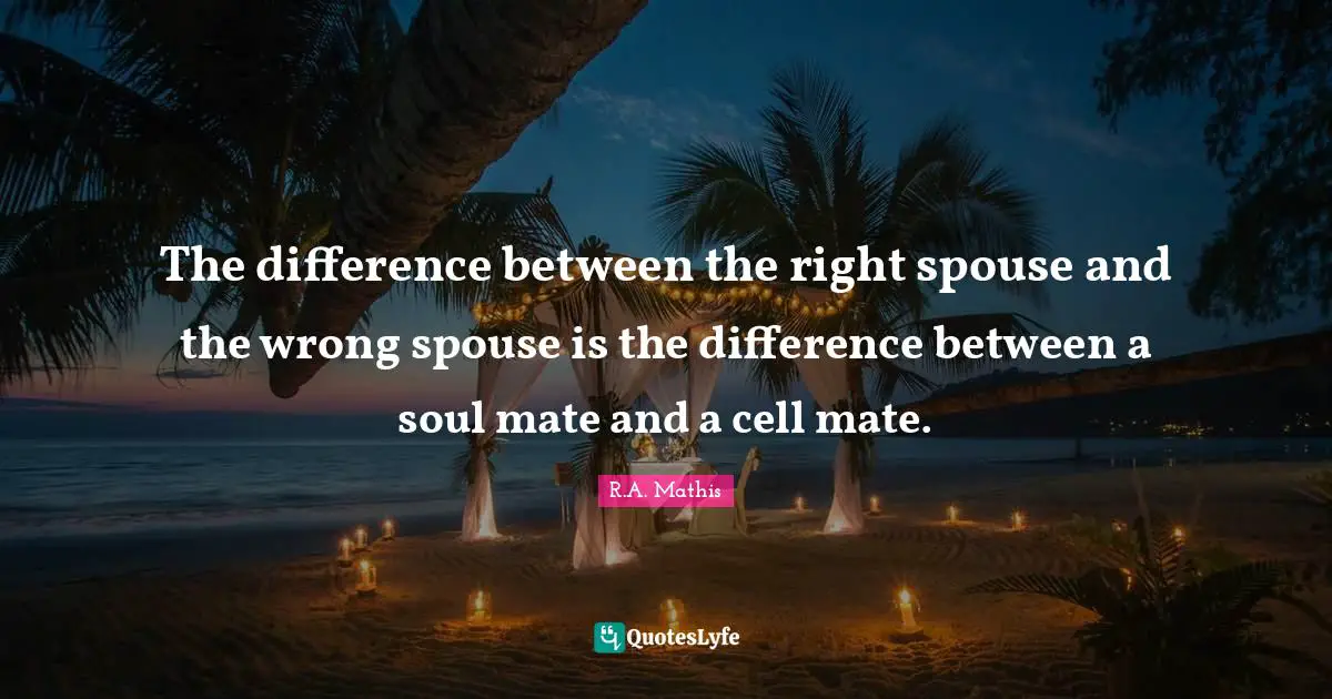 The difference between the right spouse and the wrong spouse is the difference between a soul mate and a cell mate.