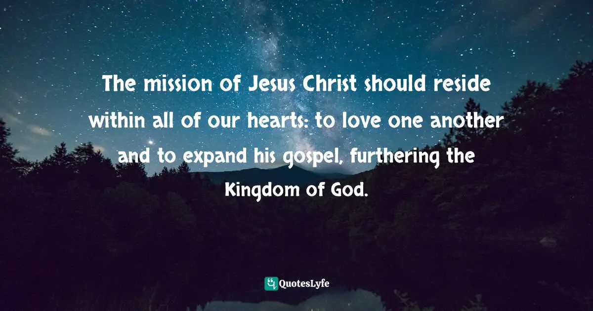 The mission of Jesus Christ should reside within all of our hearts: to love one another and to expand his gospel, furthering the Kingdom of God.